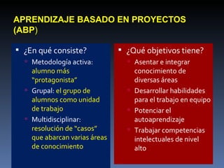 APRENDIZAJE BASADO EN PROYECTOS (ABP ) ¿En qué consiste? Metodología activa:  alumno más “protagonista”  Grupal:  el grupo de alumnos como unidad de trabajo  Multidisciplinar:  resolución de “casos” que abarcan varias áreas de conocimiento ¿Qué objetivos tiene? Asentar e integrar conocimiento de diversas áreas Desarrollar habilidades para el trabajo en equipo Potenciar el autoaprendizaje Trabajar competencias intelectuales de nivel alto 