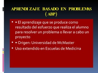 APRENDIZAJE BASADO EN PROBLEMAS (ABP) •  El aprendizaje que se produce como resultado del esfuerzo que realiza el alumno para resolver un problema o llevar a cabo un proyecto •  Origen: Universidad de McMaster Uso extendido en Escuelas de Medicina 