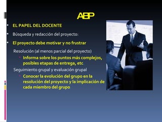 ABP EL PAPEL DEL DOCENTE Búsqueda y redacción del proyecto: El proyecto debe motivar y no frustrar Resolución   (al menos parcial del proyecto) Informa sobre los puntos más complejos, posibles etapas de entrega, etc . Seguimiento grupal y evaluación grupal Conocer la evolución del grupo en la resolución del proyecto y la implicación de cada miembro del grupo . 