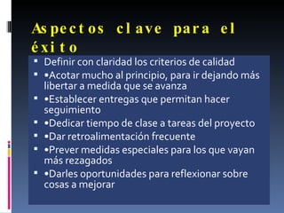 Aspectos clave para el éxito Definir con claridad los criterios de calidad • Acotar mucho al principio, para ir dejando más libertar a medida que se avanza • Establecer entregas que permitan hacer seguimiento • Dedicar tiempo de clase a tareas del proyecto • Dar retroalimentación frecuente • Prever medidas especiales para los que vayan más rezagados • Darles oportunidades para reflexionar sobre cosas a mejorar 
