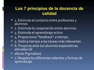 Los 7 principios de la docencia de calidad 1. Estimula el contacto entre profesores y alumnos 2. Estimula la cooperación entre alumnos 3. Estimula el aprendizaje activo 4. Proporciona “feedback” a tiempo 5. Dedica tiempo a las tareas más relevantes 6. Proyecta ante tus alumnos expectativas elevadas (el efecto Pigmalion) 7. Respeta los diferentes talentos y formas de aprendizaje 