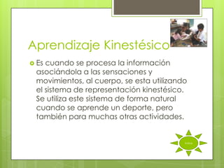 Aprendizaje Kinestésico
 Escuando se procesa la información
 asociándola a las sensaciones y
 movimientos, al cuerpo, se esta utilizando
 el sistema de representación kinestésico.
 Se utiliza este sistema de forma natural
 cuando se aprende un deporte, pero
 también para muchas otras actividades.


                                          índice
 