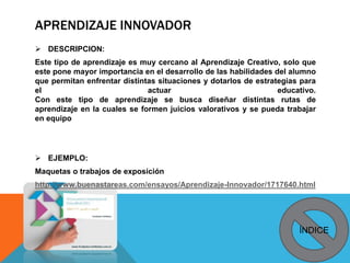 APRENDIZAJE INNOVADOR
 DESCRIPCION:
Este tipo de aprendizaje es muy cercano al Aprendizaje Creativo, solo que
este pone mayor importancia en el desarrollo de las habilidades del alumno
que permitan enfrentar distintas situaciones y dotarlos de estrategias para
el actuar educativo.
Con este tipo de aprendizaje se busca diseñar distintas rutas de
aprendizaje en la cuales se formen juicios valorativos y se pueda trabajar
en equipo
 EJEMPLO:
Maquetas o trabajos de exposición
http://www.buenastareas.com/ensayos/Aprendizaje-Innovador/1717640.html
ÍNDICE
 