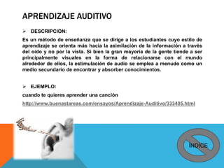 APRENDIZAJE AUDITIVO
 DESCRIPCION:
Es un método de enseñanza que se dirige a los estudiantes cuyo estilo de
aprendizaje se orienta más hacia la asimilación de la información a través
del oído y no por la vista. Si bien la gran mayoría de la gente tiende a ser
principalmente visuales en la forma de relacionarse con el mundo
alrededor de ellos, la estimulación de audio se emplea a menudo como un
medio secundario de encontrar y absorber conocimientos.
 EJEMPLO:
cuando te quieres aprender una canción
http://www.buenastareas.com/ensayos/Aprendizaje-Auditivo/333405.html
ÍNDICE
 