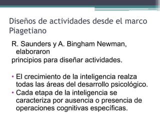 Diseños de actividades desde el marco
Piagetiano
R. Saunders y A. Bingham Newman,
elaboraron
principios para diseñar actividades.
• El crecimiento de la inteligencia realza
todas las áreas del desarrollo psicológico.
• Cada etapa de la inteligencia se
caracteriza por ausencia o presencia de
operaciones cognitivas específicas.
 