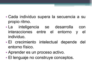 • Cada individuo supera la secuencia a su
propio ritmo.
• La inteligencia se desarrolla con
interacciones entre el entorno y el
individuo.
• El crecimiento intelectual depende del
entorno físico.
• Aprender es un proceso activo.
• El lenguaje no construye conceptos.
 