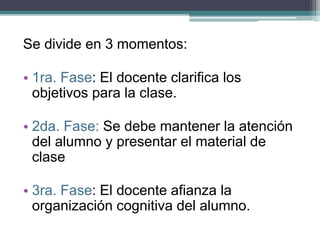 Se divide en 3 momentos:
• 1ra. Fase: El docente clarifica los
objetivos para la clase.
• 2da. Fase: Se debe mantener la atención
del alumno y presentar el material de
clase
• 3ra. Fase: El docente afianza la
organización cognitiva del alumno.
 