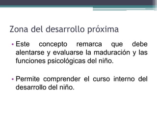 Zona del desarrollo próxima
• Este concepto remarca que debe
alentarse y evaluarse la maduración y las
funciones psicológicas del niño.
• Permite comprender el curso interno del
desarrollo del niño.
 