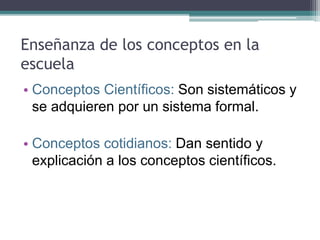 Enseñanza de los conceptos en la
escuela
• Conceptos Científicos: Son sistemáticos y
se adquieren por un sistema formal.
• Conceptos cotidianos: Dan sentido y
explicación a los conceptos científicos.
 