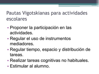Pautas Vigotskianas para actividades
escolares
• Proponer la participación en las
actividades.
• Regular el uso de instrumentos
mediadores.
• Regular tiempo, espacio y distribución de
tareas.
• Realizar tareas cognitivas no habituales.
• Estimular al alumno.
 