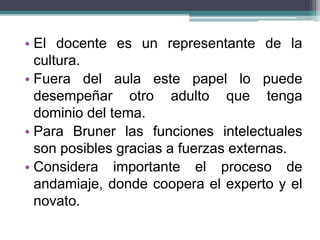 • El docente es un representante de la
cultura.
• Fuera del aula este papel lo puede
desempeñar otro adulto que tenga
dominio del tema.
• Para Bruner las funciones intelectuales
son posibles gracias a fuerzas externas.
• Considera importante el proceso de
andamiaje, donde coopera el experto y el
novato.
 
