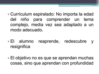 • Currículum espiralado: No importa la edad
del niño para comprender un tema
complejo, media vez sea adaptado a un
modo adecuado.
• El alumno reaprende, redescubre y
resignifica
• El objetivo no es que se aprendan muchas
cosas, sino que aprendan con profundidad
 