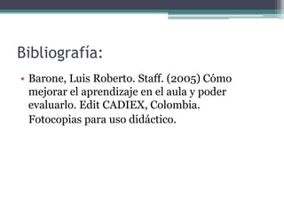 Bibliografía:
• Barone, Luis Roberto. Staff. (2005) Cómo
mejorar el aprendizaje en el aula y poder
evaluarlo. Edit CADIEX, Colombia.
Fotocopias para uso didáctico.
 