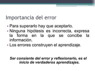 Importancia del error
• Para superarlo hay que aceptarlo.
• Ninguna hipótesis es incorrecta, expresa
la forma en la que se concibe la
información.
• Los errores construyen el aprendizaje.
Ser consiente del error y reflexionarlo, es el
inicio de verdaderos aprendizajes.
 