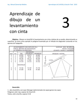 Ing. Manuel Zamarripa Medina Aprendizajes de CivilCAD y Estación Total 2010
10
Objetivo.- Dibujar en AutoCAD el levantamiento con cinta y balizas de un predio, determinando su
superficie. Se toma como ejemplo la poligonal levantada por el método de diagonales contenido en los
apuntes de Topografía.
Desarrollo:
1.- abre AutoCAD y con Layer Manager (administrador de capas) genera las capas:
Poligonal, color rojo, espesor de línea 0.25
Textos, color amarillo, espesor 0.18
Aprendizaje de
dibujo de un
levantamiento
con cinta
3
 