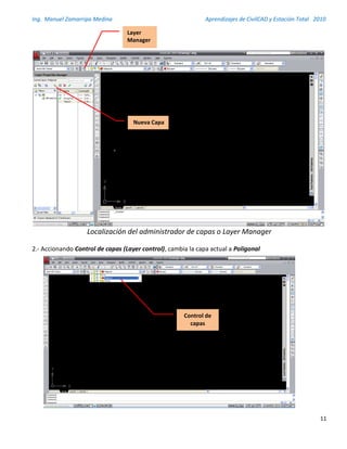 Ing. Manuel Zamarripa Medina Aprendizajes de CivilCAD y Estación Total 2010
11
Localización del administrador de capas o Layer Manager
2.- Accionando Control de capas (Layer control), cambia la capa actual a Poligonal
Layer
Manager
Nueva Capa
Control de
capas
 