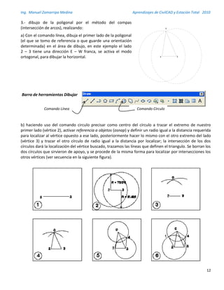Ing. Manuel Zamarripa Medina Aprendizajes de CivilCAD y Estación Total 2010
12
3.- dibujo de la poligonal por el método del compas
(intersección de arcos), realizando:
a) Con el comando línea, dibuja el primer lado de la poligonal
(el que se tomo de referencia o que guarde una orientación
determinada) en el área de dibujo, en este ejemplo el lado
2 – 3 tiene una dirección E – W franca, se activa el modo
ortogonal, para dibujar la horizontal.
Barra de herramientas Dibujar
b) haciendo uso del comando circulo precisar como centro del círculo a trazar el extremo de nuestro
primer lado (vértice 2), activar referencia a objetos (osnap) y definir un radio igual a la distancia requerida
para localizar al vértice opuesto a ese lado, posteriormente hacer lo mismo con el otro extremo del lado
(vértice 3) y trazar el otro círculo de radio igual a la distancia por localizar; la intersección de los dos
círculos dará la localización del vértice buscado, trazamos las líneas que definen el triangulo. Se borran los
dos círculos que sirvieron de apoyo, y se procede de la misma forma para localizar por intersecciones los
otros vértices (ver secuencia en la siguiente figura).
Comando CírculoComando Línea
 