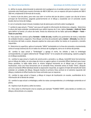 Ing. Manuel Zamarripa Medina Aprendizajes de CivilCAD y Estación Total 2010
13
4.- define la escala, determinando la extensión de la poligonal en el sentido vertical y horizontal (con el
comando cota lineal) para nuestro formato de 400 X 260 mm, con un espacio útil para la planta de 300 X
260 mm; empleando la fórmula de la escala,
5.- inserta el pie de plano, para este caso abrir el archivo del pie de plano y copiar con clip de la barra
principal de herramientas, pegando posteriormente en el dibujo y escalando con el comando escala
(scale), borra el área de trabajo.
6- con el comando mover (move), traslada el pie de plano para centrarlo sobre la poligonal.
7- cambia la capa actual a “Textos” para que ahí quede la información de distancias y ángulos. Determina
la altura del texto estándar considerando que saldrá impreso de 2 mm. Aplica Formato – Estilo de Texto
para definir la fuente y la altura de texto. Anota las distancias de los lados aplicando Dibujar – Texto –
Texto en una línea.
8.- Para acotar los vértices aplica Formato – Estilo de cota, modifica los parámetros de texto y redondeo
de unidades lineales y angulares. Para dibujar una línea de acotación aplica Acotar – Alineada, haz click en
los extremos del lado a acotar, después explota las cotas para editar los textos en la posición y tamaño
requeridos.
9.- Determina la superficie, aplica el comando “AREA” tecleándolo en la línea de comando y manteniendo
activo el osnap (rastreo) da clic en todos los vértices de la poligonal, cierra en el vértice de partida.
10.- cambia la capa actual a “Simbología” y agrega el norte, los árboles y toda la simbología
correspondiente, se sugiere obtenerla de “Design Center” en la carpeta de Landscaping, copiarla y pegarla
en el dibujo escalándola.
11.- cambia la capa actual a Cuadro de construcción y procede a su dibujo, AutoCAD tiene herramientas
para el dibujo de tablas, en esta etapa de inicio se sugiere aplicar el comando Offset (desfase) para trazar
líneas paralelas; la tabla debe tener la misma longitud horizontal en el dibujo que el croquis de
localización, traza una línea horizontal con el comando línea, teniendo activo el modo “Orto”, después
activa el comando Offset (desfase) dando la separación requerida, se sugiere el triple del tamaño del texto
estándar en unidades de dibujo. Después localiza la primera línea vertical en el extremo izquierdo del
dibujo y mediante el offset localiza las líneas verticales que se requieran.
12.- cambia la capa actual a Croquis, y dibuja el croquis de localización sin escalar, auxiliándote de la
información de la libreta de campo.
13.- cambia la capa actual a simbología y edita las notas correspondientes y la simbología contenida en el
plano,
14.- Explota el pie de plano y edita los textos.
15.- Para salvar tu información crea tu carpeta, por ejemplo “PLANOS TOPO”, salva dando un nombre a tu
dibujo y direcciónalo a tu carpeta.
 