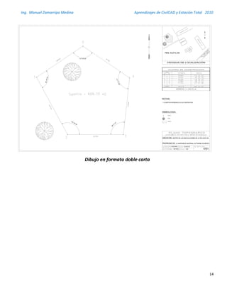 Ing. Manuel Zamarripa Medina Aprendizajes de CivilCAD y Estación Total 2010
14
Dibujo en formato doble carta
95°20'22"
112° 05' 25"
117°47'28"
96°17' 01"
118° 29' 45"
PROPIEDAD DE:
1. EL NORTE DE REFERENCIA ES EL DE CONSTRUCCIÓN.
1:400
25-AGO-09
METROS AT01
E. VIZACARRA
UBICACION:
 