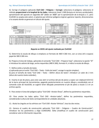 Ing. Manuel Zamarripa Medina Aprendizajes de CivilCAD y Estación Total 2010
17
4). Corrige el polígono aplicando Civil CAD – Polígono – Corregir; selecciona el polígono; selecciona el
método proporcional a la longitud de los lados, tolerancia lineal 1:500 (brújula en terreno accidentado),
aproximación del aparato en segundos 60” (debe ser 3600” por la aproximación de la brújula a 1°, pero
CivilCAD no acepta este valor), sí optamos por eliminar polígono original y generar reporte, direccionamos
a la carpeta donde se generara el cálculo del ajuste.
Reporte en EXCEL del ajuste realizado por CivilCAD
5). Determina la escala de dibujo si empleara un formato de 400 X 260 mm, con un área útil o espacio
papel de 300 X 260 mm.
6). Prepara el área de trabajo, aplicando el comando “Civil CAD – Preparar hoja”; selecciona la opción “O”
e introduce los valores de largo, ancho requeridos (400 X 260), formato H, e indica la escala de dibujo.
7.- Define estilo y tamaño de texto:
a) aplicando para el estilo “Civil CAD – Texto - Estilo de texto”; escoge la opción simplex1,
b) para el tamaño de texto “Civil CAD – Texto – Definir altura de texto”; introducir un valor de 2 mm
(altura de nuestro texto estándar),
8.- Inserta el pie de plano, para este caso abrir el archivo del pie de plano y copiar con clipboard (Ctrl+C)
de la barra principal de herramientas, pegando posteriormente en nuestro dibujo y escalándolo con el
comando scale de AutoCAD, se sugiere tener dibujado previamente el píe de plano a escala 1:1 en un
archivo aparte.
9.- Para anotar el área del polígono aplica “Civil CAD –Anotar-Áreas”, define los parámetros requeridos.
10.- Para anotar los lados aplica “Civil CAD –Anotar-Lados”, define los parámetros requeridos,
considerando la altura de texto correspondiente en unidades absolutas.
11.- Acota los ángulos en los vértices con “Civil CAD –Acotar Vértices”; toca las dos rectas.
12.- Genera el cuadro de construcción aplicando “Civil CAD – Polígono – Cuadro de Construcción”,
introduce los los parámetros y elige CUADCON2. Edita (modifica) el cuadro de construcción para
considerar solo la información requerida.
CALCULO DE ERROR DE CIERRE LINEAL CALCULO DE ERROR DE CIERRE ANGULAR
COMPENSACION POR LONGITUDES COMPENSACION POR VERTICES
POLIGONO: Ex = 0,181 Suma S(-) = 58,348 Cierre angular = 540º 00' 00,0''
PROPIETARIO: Ey = -0,046 Suma E(+) = 58,545 Suma de ángulos interiores = 540º 00' 27,5''
UBICACION: Et = 0,187 Suma W(-) = 58,726 Error de cierre angular = -00º 00' 27,5''
NUMERO DE LADOS: 5 Perímetro = 183,580 Suma N + Suma S = 116,741 Compensación por vértice = -00º 00' 05,5''
SENTIDO DEL LEVANTAMIENTO: CONTRAHORARIO Error cierre = 1/ 983 Suma E + Suma W = 117,272 Rango angular máximo = 540º 02' 14,2''
AZIMUT INICIAL: 45º 15' 00,0'' Suma N(+) = 58,393 Tolerancia lineal = 0,002 Rango angular mínimo = 539º 57' 45,8''
APROXIMACION APARATO: 60'' CONDICION DE PASO: CORRECTO Tolerancia angular = 00º 02' 14,2''
CONDICION DE PASO: CORRECTO
Angulos interiores Proyecciones Correcciones Proyecciones corregidas Coordenadas corregidas
sin compensar N S E W X Y N S E W X
? 1 37,000 119º 45' 27,5'' 119º 45' 22,0'' N 45º15'000'' E 0,710185 0,704015 26,049 26,277 0,037 -0,009 26,039 26,313 100,000
1 ? 40,500 97º 45' 00,0'' 97º 44' 54,5'' N 37º00'000'' W 0,601815 0,798636 32,345 24,374 -0,040 -0,010 32,335 24,334 126,313
? ? 36,500 107º 15' 00,0'' 107º 14' 54,5'' S 70º15'000'' W 0,941176 0,337917 12,334 34,353 -0,036 0,009 12,343 34,317 101,980
? 4 37,450 107º 45' 00,0'' 107º 44' 54,5'' S 02º00'000'' E 0,034899 0,999391 37,427 1,307 0,037 0,009 37,437 1,344 67,663
4 0 32,130 107º 30' 00,0'' 107º 29' 54,5'' S 74º30'000'' E 0,96363 0,267238 8,586 30,961 0,032 0,008 8,594 30,993 69,007
Sumas: 183,580 540º 00' 27,5'' 540º 00' 00,0'' 58,393 58,348 58,545 58,726 58,374 58,374 58,650 58,650 100,000
Cos R
Y
100,000
126,039
100,000
158,374
146,031
108,594
EST PV Long
Angulos interiores
compensados
Rumbo corregido Sen R
 