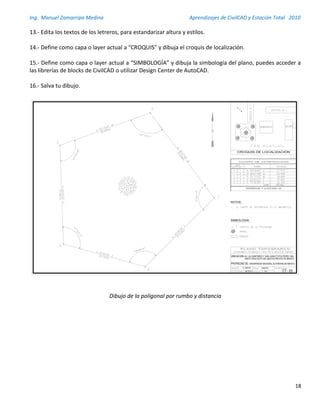 Ing. Manuel Zamarripa Medina Aprendizajes de CivilCAD y Estación Total 2010
18
13.- Edita los textos de los letreros, para estandarizar altura y estilos.
14.- Define como capa o layer actual a “CROQUIS” y dibuja el croquis de localización.
15.- Define como capa o layer actual a “SIMBOLOGÍA” y dibuja la simbología del plano, puedes acceder a
las librerías de blocks de CivilCAD o utilizar Design Center de AutoCAD.
16.- Salva tu dibujo.
Dibujo de la poligonal por rumbo y distancia
UBICACION:
R. GARCÍA
CT - 03METROS
5-MAR-09
1 : 250
PROPIEDAD DE: UNIVERSIDAD NACIONAL AUTONOMA DE MEXICO
SANTA CRUZ ACATLAN, NAUCALPAN,EDO DE MEXICO
 