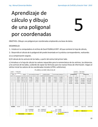 Ing. Manuel Zamarripa Medina Aprendizajes de CivilCAD y Estación Total 2010
19
OBJETIVO.- Dibujar una poligonal por coordenadas empleando una base de datos.
DESARROLLO:
1.- Instala en tu computadora el archivo de Excel PLANILLA DIST- AZ que contiene la hoja de cálculo,
2.- Desarrolla el cálculo de la poligonal del predio levantado en la práctica correspondiente, realizando:
a) La compensación angular,
b) El cálculo de los azimuts de los lados, a partir del azimut del primer lado.
c) Introduce a la hoja de cálculo los valores requeridos para la nomenclatura de los vértices, las distancias
y los azimuts de los lados, cuidando de copiar las fórmulas para las nuevas líneas de información. Asigna al
vértice inicial los valores de las coordenadas iniciales (UTM o arbitrarias).
LUGAR:___________________________________Acatlán Méx. LEVANTO:______________________________Rojo Arenas
FECHA: ___________________________________31-Mar-08 CÁLCULO: _____________________________Rojo Arenas
EST PV G M S NORTE(+), SUR( - ) ESTE(+), OESTE( - ) NORTE-SUR ESTE-OESTE NORTE(+), SUR( - ) ESTE(12), OESTE( - ) Y X ↓ ↑
1 2 36,340 325 42 52 30,0256 -20,4710 -0,0070 0,0026 30,0186 -20,4683 1 100,0000 100,0000
2 3 29,941 235 4 53 -17,1386 -24,5506 -0,0040 0,0032 -17,1426 -24,5474 2 130,0186 79,5317 7953,1666 13001,8557
3 4 38,290 153 51 44 -34,3744 16,8679 -0,0080 0,0022 -34,3824 16,8701 3 112,8760 54,9842 7148,9692 8977,2128
4 1 35,422 52 36 22 21,5115 28,1420 -0,0050 0,0036 21,5064 28,1457 4 78,4936 71,8543 8110,6263 4315,9074
1 100,0000 100,0000 7849,3562 7185,4331
139,993 0,024082619 -0,011580951 -0,0241 0,0116 0,0000 0,0000 SUMAS: 31062,1182 33480,4090
Ey= 0,0240826 Ky= -0,0002337 EL= 0,0267
Ex= -0,011581 Kx= 0,0001286 TL= ΣL / 5000 = 0,0280 SUP. = 1209,145 m2
EL < TL ∴ EL LEVANTAMIENTO
PRECISIÓN = 1 / 5238,77 SE ACEPTA
P L A N I L L A D E C Á L C U L O
LADO
DISTANCIA
AZIMUT PROYECCIONES SIN CORREGIR CORRECCIONES PROYECCIONES CORREGIDAS
VERTICE
COORDENADAS PRODUCTOS
SUMAS
Aprendizaje de
cálculo y dibujo
de una poligonal
por coordenadas
5
 