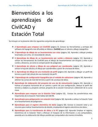 Ing. Manuel Zamarripa Medina Aprendizajes de CivilCAD y Estación Total 2010
2
Se incluyen en la presente obra los siguientes conjuntos de aprendizaje:
 2 Aprendizajes para empezar con CivilCAD (página 4). Conoce las herramientas y ventajas del
software de topografía más difundido en México: CivilCAD para el cálculo y dibujo topográfico.
 3 Aprendizaje de dibujo de un levantamiento con cinta (página 10). Aprende a dibujar predios
levantados con cinta, sin necesidad de cálculo.
 4 Aprendizaje de dibujo de un levantamiento por rumbo y distancia (página 15). Aprende a
utilizar las herramientas de CivilCAD para el dibujo de levantamientos con brújula y cinta o por
rumbo y distancia, así como la compensación de poligonales.
 5 Aprendizaje de cálculo y dibujo de una poligonal por coordenadas (página 19). Aprende a
utilizar la hoja de cálculo y el dibujo por coordenadas a partir de una base de datos.
 6. Aprendizaje de dibujo de una nivelación de perfil (página 22). Aprende a dibujar un perfil de
terreno a partir del cálculo de una nivelación de perfil.
 7 Aprendizaje de configuración topográfica por el método de radiaciones (página 34). Aprende a
obtener las curvas de nivel del terreno a partir de una base de datos.
 Aprendizaje de elaboración del proyecto de una vía de comunicación (página 43). Aprende a
realizar el proyecto horizontal de un camino a partir de una configuración, deduce el perfil del
terreno y elabora su proyecto vertical, proyecto de la sección transversal y obtención de la curva
masa.
 Aprendizajes para empezar con la Estación Total (página 53). Conoce las características más
importantes de la Estación Total Sokkia Set 630 RK.
 Aprendizajes para poligonación con estación total (página 58). Aprende a utilizar la Estación Total
en el levantamiento de poligonales.
 Aprendizajes para el registro electrónico de datos (página 60). Conoce la estación total y sus
recursos para realizar levantamientos de detalle, empleando el registro electrónico de datos.
 Aprendizajes para la transferencia de datos a la PC (página 62). Aprende Emplear el registro
electrónico de la Estación Total y efectuar el traspaso de la información a una computadora,
pasando así a la elaboración del dibujo asistido por computadora de manera inmediata.
Bienvenidos a los
aprendizajes de
CivilCAD y
Estación Total
1
 