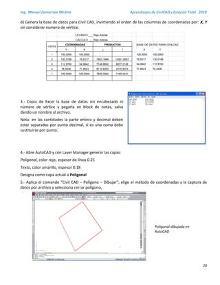 Ing. Manuel Zamarripa Medina Aprendizajes de CivilCAD y Estación Total 2010
20
d) Genera la base de datos para Civil CAD, invirtiendo el orden de las columnas de coordenadas por: X, Y
sin considerar numero de vértice.
3.- Copia de Excel la base de datos sin encabezado ni
número de vértice y pegarla en block de notas, salva
dando un nombre al archivo.
Nota: en las cantidades la parte entera y decimal deben
estar separadas por punto decimal, si es una coma debe
sustituirse por punto.
4.- Abre AutoCAD y con Layer Manager generar las capas:
Poligonal, color rojo, espesor de línea 0.25
Texto, color amarillo, espesor 0.18
Designa como capa actual a Poligonal
5.- Aplica el comando “Civil CAD – Polígono – Dibujar”; elige el método de coordenadas y la captura de
datos por archivo y selecciona cerrar polígono,
LEVANTO:______________________________Rojo Arenas
CÁLCULO: _____________________________Rojo Arenas
BASE DE DATOS PARA CIVILCAD
Y X ↓ ↑ X Y
1 100,0000 100,0000 100,0000 100,0000
2 130,0186 79,5317 7953,1666 13001,8557 79,5317 130,0186
3 112,8760 54,9842 7148,9692 8977,2128 54,9842 112,8760
4 78,4936 71,8543 8110,6263 4315,9074 71,8543 78,4936
1 100,0000 100,0000 7849,3562 7185,4331
VERTICE
COORDENADAS PRODUCTOS
Poligonal dibujada en
AutoCAD
 