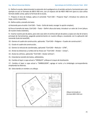 Ing. Manuel Zamarripa Medina Aprendizajes de CivilCAD y Estación Total 2010
21
6.- Define la escala, determinando la extensión de la poligonal en el sentido vertical y horizontal para este
ejemplo se usó un formato de 600 X 450 mm, con un espacio útil de 400 X 400 mm (para tu caso utiliza
formato doble carta); aplica la formula de la escala,
7.- Prepara el área de trabajo, aplica el comando “Civil CAD – Preparar Hoja”; introduce los valores de
largo, ancho requeridos,
8.- Define estilo y tamaño de texto:
a) Haciendo para el estilo: Civil CAD – Texto - Estilo de texto; escoger la opción simplex1,
b) Para el tamaño de texto: Civil CAD – Texto – Definir altura de texto; introducir un valor de 3 mm (altura
de nuestro texto estándar),
9.- Inserta nuestro pie de plano, para este caso abre el archivo del pie de plano y copia con clip de la barra
principal de herramientas, pegando posteriormente en nuestro dibujo y escalando con la aplicación del
comando Scale de AutoCAD,
10.- Genera el cuadro de construcción, aplicando: “Civil CAD – Polígono – Cuadro de construcción”,
11.- Escala el cuadro de construcción,
12.- Genera la retícula de coordenadas, aplicando “Civil CAD – Retícula – UTM”,
13.- Anota las distancias y rumbos de las líneas con “Civil CAD – Anotar – Líneas”,
14.- Acota los vértices, aplicando “Civil CAD – Acotar vértices”,
15.- Estandariza tamaño de textos, editándolos,
16.- Cambia el layer o capa actual a “CROQUIS” y dibuja el croquis de localización.
17.- Cambia el layer o capa actual a “SIMBOLOGÍA”; agrega el norte y la simbología correspondiente
empleando las librerías.
18.- Salva dando un nombre a tu dibujo.
Dibujo terminado en
formato 600 X 450 mm
 
