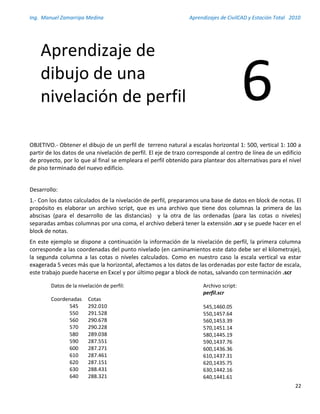 Ing. Manuel Zamarripa Medina Aprendizajes de CivilCAD y Estación Total 2010
22
OBJETIVO.- Obtener el dibujo de un perfil de terreno natural a escalas horizontal 1: 500, vertical 1: 100 a
partir de los datos de una nivelación de perfil. El eje de trazo corresponde al centro de línea de un edificio
de proyecto, por lo que al final se empleara el perfil obtenido para plantear dos alternativas para el nivel
de piso terminado del nuevo edificio.
Desarrollo:
1.- Con los datos calculados de la nivelación de perfil, preparamos una base de datos en block de notas. El
propósito es elaborar un archivo script, que es una archivo que tiene dos columnas la primera de las
abscisas (para el desarrollo de las distancias) y la otra de las ordenadas (para las cotas o niveles)
separadas ambas columnas por una coma, el archivo deberá tener la extensión .scr y se puede hacer en el
block de notas.
En este ejemplo se dispone a continuación la información de la nivelación de perfil, la primera columna
corresponde a las coordenadas del punto nivelado (en caminamientos este dato debe ser el kilometraje),
la segunda columna a las cotas o niveles calculados. Como en nuestro caso la escala vertical va estar
exagerada 5 veces más que la horizontal, afectamos a los datos de las ordenadas por este factor de escala,
este trabajo puede hacerse en Excel y por último pegar a block de notas, salvando con terminación .scr
Aprendizaje de
dibujo de una
nivelación de perfil 6
Datos de la nivelación de perfil:
Coordenadas Cotas
545 292.010
550 291.528
560 290.678
570 290.228
580 289.038
590 287.551
600 287.271
610 287.461
620 287.151
630 288.431
640 288.321
Archivo script:
perfil.scr
545,1460.05
550,1457.64
560,1453.39
570,1451.14
580,1445.19
590,1437.76
600,1436.36
610,1437.31
620,1435.75
630,1442.16
640,1441.61
 