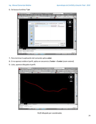 Ing. Manuel Zamarripa Medina Aprendizajes de CivilCAD y Estación Total 2010
24
6.- Se busca el archivo *.scr
7.- Para terminar la aplicación del comando aplica enter.
8.- Si no aparece visible el perfil, aplica en secuencia: Z enter – E enter (zoom extend)
9.- Listo, aparece dibujado el perfil.
Perfil dibujado por coordenadas
 