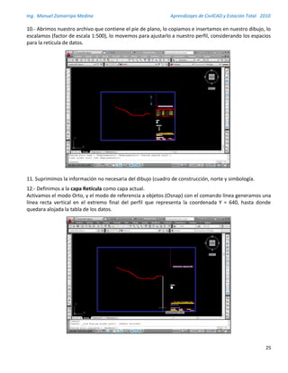 Ing. Manuel Zamarripa Medina Aprendizajes de CivilCAD y Estación Total 2010
25
10.- Abrimos nuestro archivo que contiene el pie de plano, lo copiamos e insertamos en nuestro dibujo, lo
escalamos (factor de escala 1:500), lo movemos para ajustarlo a nuestro perfil, considerando los espacios
para la retícula de datos.
11. Suprimimos la información no necesaria del dibujo (cuadro de construcción, norte y simbología.
12.- Definimos a la capa Retícula como capa actual.
Activamos el modo Orto, y el modo de referencia a objetos (Osnap) con el comando línea generamos una
línea recta vertical en el extremo final del perfil que representa la coordenada Y = 640, hasta donde
quedara alojada la tabla de los datos.
 