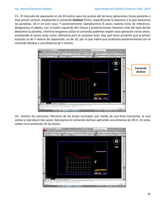 Ing. Manuel Zamarripa Medina Aprendizajes de CivilCAD y Estación Total 2010
26
13.- El intervalo de separación es de 10 metros para los puntos del terreno, generamos líneas paralelas a
esta primer vertical, empleando el comando Desfase (Trim), especificando la distancia a la que deseamos
las paralelas, 10 m en este caso. Y posteriormente reproducimos N veces nuestra recta de referencia:
designamos el objeto, con el botón izquierdo del mouse y posteriormente hacemos click del lado donde
deseamos la paralela, mientras tengamos activo el comando podemos repetir esta operación varias veces,
empleando la nueva recta como referencia para la sucesiva recta. Hay que tener presente que la primer
estación es de 5 metros de separación, no de 10, por lo que habrá que localizarla posteriormente con el
comando desfase a una distancia de 5 metros.
14.- Unimos los extremos inferiores de las líneas verticales, por medio de una línea horizontal, la cual
vamos a reproducir dos veces. Ejecutamos el comando desfase aplicando una distancia de 20 m. En estas
celdas ira la anotación de los textos.
Comando
desfase
 