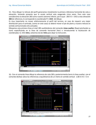 Ing. Manuel Zamarripa Medina Aprendizajes de CivilCAD y Estación Total 2010
27
15.- Para dibujar la retícula del perfil generamos inicialmente la primera referencia horizontal de cota o
elevación, teniendo presente que la escala vertical esta exagerada cinco veces. Para este caso
consideramos la elevación 283 como nuestro extremo inferior, por lo que: 283 X 5 = 1415 a esta elevación
283 de referencia, le corresponde la coordenada Y = 1415 del dibujo.
Es muy importante no mover arbitrariamente el perfil del terreno, en caso de requerir una mejor
distribución para el centrado, (como en este caso) se deberá mover el pie de plano y nuestra retícula en
sentido vertical (modo orto activado).
Dibujamos esta primera línea al nivel 283 auxiliándonos del comando Línea auxiliar (Rayo) pinchando su
icono especificando en la línea de comando horizontal (Hor) e introduciendo la localización de
coordenadas: 0, 1415 intro, volvemos da dar intro para dejar la instrucción.
16.- Con el comando línea dibujo la referencia de cota 283 y posteriormente borro la línea auxiliar, con el
comando desfase ubico las referencias a equidistancia de un metro en sentido vertical: 1.00 m X 5 = 5 m
 