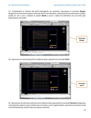 Ing. Manuel Zamarripa Medina Aprendizajes de CivilCAD y Estación Total 2010
28
17.- Completamos la retícula del perfil prolongando las verticales, ejecutando el comando Alargar,
designamos la horizontal superior haciendo click en ese elemento, seleccionamos los elementos a alargar,
puede ser uno a uno o emplear la opción Borde y cruzar a todos los elementos con una línea que
especificamos (el borde).
18.- Separamos la retícula del perfil y la tabla de datos, aplicamos el comando Partir
19.- Recortamos los extremos sobrantes de la tabla de datos ejecutando el comando Recortar designamos
a la horizontal superior como el límite para el recorte y con la opción Borde precisamos los puntos inicial
y final del borde que recorte todos los excesos verticales.
Comando
Alargar
Comando
Partir
 