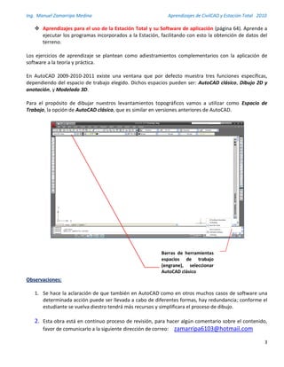 Ing. Manuel Zamarripa Medina Aprendizajes de CivilCAD y Estación Total 2010
3
 Aprendizajes para el uso de la Estación Total y su Software de aplicación (página 64). Aprende a
ejecutar los programas incorporados a la Estación, facilitando con esto la obtención de datos del
terreno.
Los ejercicios de aprendizaje se plantean como adiestramientos complementarios con la aplicación de
software a la teoría y práctica.
En AutoCAD 2009-2010-2011 existe una ventana que por defecto muestra tres funciones específicas,
dependiendo del espacio de trabajo elegido. Dichos espacios pueden ser: AutoCAD clásico, Dibujo 2D y
anotación, y Modelado 3D.
Para el propósito de dibujar nuestros levantamientos topográficos vamos a utilizar como Espacio de
Trabajo, la opción de AutoCAD clásico, que es similar en versiones anteriores de AutoCAD.
Observaciones:
1. Se hace la aclaración de que también en AutoCAD como en otros muchos casos de software una
determinada acción puede ser llevada a cabo de diferentes formas, hay redundancia; conforme el
estudiante se vuelva diestro tendrá más recursos y simplificara el proceso de dibujo.
2. Esta obra está en continuo proceso de revisión, para hacer algún comentario sobre el contenido,
favor de comunicarlo a la siguiente dirección de correo: zamarripa6103@hotmail.com
Barras de herramientas
espacios de trabajo
(engrane), seleccionar
AutoCAD clásico
 