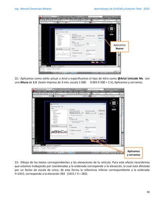 Ing. Manuel Zamarripa Medina Aprendizajes de CivilCAD y Estación Total 2010
30
22.- Aplicamos como estilo actual a Arial y especificamos el tipo de letra como @Arial Unicode Ms con
una Altura de 1.5 (texto impreso de 3 mm, escala 1:500: 0.003 X 500 = 1.5); Aplicamos y cerramos.
23.- Dibujo de los textos correspondientes a las elevaciones de la retícula. Para este efecto recordemos
que estamos trabajando por coordenadas y la ordenada corresponde a la elevación, la cual está afectada
por un factor de escala de cinco, de esta forma la referencia inferior correspondiente a la ordenada
Y=1415, corresponde a la elevación 283 (1415 / 3 = 283).
Aplicamos
Nuevo
Aplicamos
y cerramos
 
