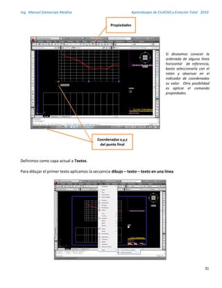 Ing. Manuel Zamarripa Medina Aprendizajes de CivilCAD y Estación Total 2010
31
Definimos como capa actual a Textos.
Para dibujar el primer texto aplicamos la secuencia dibujo – texto – texto en una línea
Si deseamos conocer la
ordenada de alguna línea
horizontal de referencia,
basta seleccionarla con el
ratón y observar en el
indicador de coordenadas
su valor. Otra posibilidad
es aplicar el comando
propiedades.
Coordenadas x,y,z
del punto final
Propiedades
 