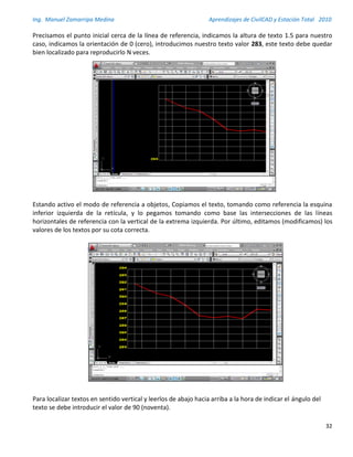 Ing. Manuel Zamarripa Medina Aprendizajes de CivilCAD y Estación Total 2010
32
Precisamos el punto inicial cerca de la línea de referencia, indicamos la altura de texto 1.5 para nuestro
caso, indicamos la orientación de 0 (cero), introducimos nuestro texto valor 283, este texto debe quedar
bien localizado para reproducirlo N veces.
Estando activo el modo de referencia a objetos, Copiamos el texto, tomando como referencia la esquina
inferior izquierda de la retícula, y lo pegamos tomando como base las intersecciones de las líneas
horizontales de referencia con la vertical de la extrema izquierda. Por último, editamos (modificamos) los
valores de los textos por su cota correcta.
Para localizar textos en sentido vertical y leerlos de abajo hacia arriba a la hora de indicar el ángulo del
texto se debe introducir el valor de 90 (noventa).
 
