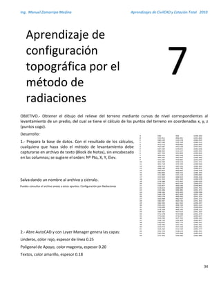 Ing. Manuel Zamarripa Medina Aprendizajes de CivilCAD y Estación Total 2010
34
OBJETIVO.- Obtener el dibujo del relieve del terreno mediante curvas de nivel correspondientes al
levantamiento de un predio, del cual se tiene el cálculo de los puntos del terreno en coordenadas x, y, z
(puntos cogo).
Desarrollo:
1.- Prepara la base de datos. Con el resultado de los cálculos,
cualquiera que haya sido el método de levantamiento debe
capturarse en archivo de texto (Block de Notas), sin encabezado
en las columnas; se sugiere el orden: Nº Pto, X, Y, Elev.
Salva dando un nombre al archivo y ciérralo.
2.- Abre AutoCAD y con Layer Manager genera las capas:
Linderos, color rojo, espesor de línea 0.25
Poligonal de Apoyo, color magenta, espesor 0.20
Textos, color amarillo, espesor 0.18
Aprendizaje de
configuración
topográfica por el
método de
radiaciones
7
A 500 500 2290.350
B 535.911 496.491 2291.002
C 500.120 524.578 2284.954
1 487.540 529.744 2284.512
2 475.273 450.895 2292.044
3 567.687 445.629 2291.051
4 587.560 549.855 2282.636
5 488.505 514.227 2285.955
6 487.709 505.869 2289.826
7 483.443 485.938 2290.043
8 483.297 483.462 2289.369
9 475.287 450.885 2292.040
10 493.599 448.523 2291.571
11 495.718 470.349 2289.920
12 498.213 482.256 2289.402
13 498.030 456.796 2289.971
14 505.852 499.856 2290.218
15 506.869 508.415 2286.344
16 511.480 535.219 2284.082
17 522.942 498.922 2290.418
18 521.352 481.350 2290.579
19 519.588 475.067 2289.620
20 516.721 465.419 2290.072
21 516.857 466.646 2290.893
22 514.613 448.699 2291.755
23 532.206 446.485 2291.473
24 538.546 459.493 2290.568
25 544.378 467.459 2291.116
26 545.579 490.265 2291.213
27 563.998 482.437 2291.172
28 560.287 464.536 2291.363
29 560.393 461.922 2290.297
30 555.235 449.724 2291.514
31 576.699 462.575 2290.054
32 573.338 464.145 2290.113
33 568.161 467.012 2291.322
34 571.578 473.658 2291.274
35 575.820 474.697 2289.027
36 523.250 507.765 2286.163
37 518.110 539.363 2283.817
38 536.655 505.773 2286.231
39 539.390 545.195 2283.361
40 553.973 497.418 2286.645
41 564.162 551.554 2283.177
42 555.753 518.613 2285.231
43 590.296 520.488 2285.054
44 577.763 558.582 2282.989
Puedes consultar el archivo anexo a estos apuntes: Configuración por Radiaciones
 