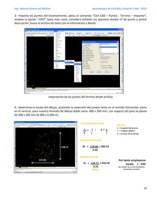 Ing. Manuel Zamarripa Medina Aprendizajes de CivilCAD y Estación Total 2010
35
3.- Importa los puntos del levantamiento, aplica el comando “Civil CAD – Puntos - Terreno – Importar”,
emplea la opción “nXYZ” (para este caso), considera también las opciones Anotar nº de punto y anotar
descripción; busca el archivo de texto con la información y ábrelo.
Importación de los puntos del terreno desde archivo
4.- Determina la escala del dibujo, acotando la extensión del predio tanto en el sentido horizontal, como
en el vertical, para nuestro formato de dibujo doble carta: 400 x 260 mm, con espacio útil para la planta
de 300 x 260 mm (0.300 x 0.260 m).
115.66
118.71
 