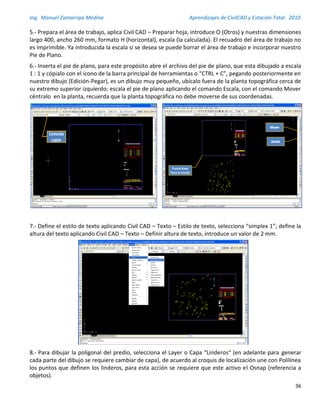Ing. Manuel Zamarripa Medina Aprendizajes de CivilCAD y Estación Total 2010
36
5.- Prepara el área de trabajo, aplica Civil CAD – Preparar hoja, introduce O (Otros) y nuestras dimensiones
largo 400, ancho 260 mm, formato H (horizontal), escala (la calculada). El recuadro del área de trabajo no
es imprimible. Ya introducida la escala si se desea se puede borrar el área de trabajo e incorporar nuestro
Pie de Plano.
6.- Inserta el pie de plano, para este propósito abre el archivo del pie de plano, que esta dibujado a escala
1 : 1 y cópialo con el icono de la barra principal de herramientas o “CTRL + C”, pegando posteriormente en
nuestro dibujo (Edición-Pegar), es un dibujo muy pequeño, ubícalo fuera de la planta topográfica cerca de
su extremo superior izquierdo; escala el pie de plano aplicando el comando Escala, con el comando Mover
céntralo en la planta, recuerda que la planta topográfica no debe moverse de sus coordenadas.
7.- Define el estilo de texto aplicando Civil CAD – Texto – Estilo de texto, selecciona “simplex 1”; define la
altura del texto aplicando Civil CAD – Texto – Definir altura de texto, introduce un valor de 2 mm.
8.- Para dibujar la poligonal del predio, selecciona el Layer o Capa “Linderos“ (en adelante para generar
cada parte del dibujo se requiere cambiar de capa), de acuerdo al croquis de localización une con Polilínea
los puntos que definen los linderos, para esta acción se requiere que este activo el Osnap (referencia a
objetos).
Punto Base
Para la Escala
Inserta el pie de plano, para este propósito abre el archivo del pie de plano,
que esta dibujado a escala 1 : 1 y cópialo con el icono de la barra principal de
herramientas o “CTRL + C”, pegando posteriormente en nuestro dibujo
(Edición-Pegar), es un dibujo muy pequeño, ubícalo fuera de la planta
topográfica cerca de su extremo superior izquierdo; escala el pie de plano
aplicando el comando Escala, con el comando Mover céntralo en la planta,
recuerda que la planta topográficano debe moverse de sus coordenadas.
Comando
copiar
5
 