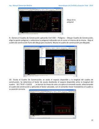 Ing. Manuel Zamarripa Medina Aprendizajes de CivilCAD y Estación Total 2010
37
9.- Genera el Cuadro de Construcción aplicando Civil CAD – Polígono – Dibujar Cuadro de Construcción,
elige la opción poligonal, y selecciona la poligonal indicando con el cursor el interno de la misma. Deja el
cuadro de construcción fuera del dibujo para escalarlo. Mueve el cuadro de construcción pre dibujado.
10.- Escala el Cuadro de Construcción; se acota el espacio disponible y la longitud del cuadro de
construcción. Se determina el factor de escala dividiendo el espacio disponible entre la longitud del
cuadro: 50 / 79.97 = 0.6252 ; se borran las líneas de cota y se aplica el comando escala, seleccionando
el cuadro de construcción y aplicando el factor calculado, con el comando mover trasladamos el cuadro a
su posición correcta.
Polilínea los puntos que definen los linderos, para esta
acción se requiere que este activo el Osnap (referencia a
objetos)
Polilínea
Genera el Cuadro de Construcción aplicando Civil CAD – Polígono –
Dibujar Cuadro de Construcción, elige la opción poligonal, y selecciona
la poligonal indicando con el cursor el interno de la misma. Deja el
cuadro de construcción fuera del dibujo para escalarlo. Mueve el
cuadro de construcción pre dibujado.
Mover y
modificar para
poligonal de
apoyo
8
Dibujo de la
poligonal
 
