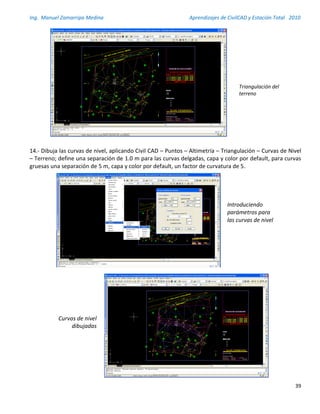 Ing. Manuel Zamarripa Medina Aprendizajes de CivilCAD y Estación Total 2010
39
14.- Dibuja las curvas de nivel, aplicando Civil CAD – Puntos – Altimetría – Triangulación – Curvas de Nivel
– Terreno; define una separación de 1.0 m para las curvas delgadas, capa y color por default, para curvas
gruesas una separación de 5 m, capa y color por default, un factor de curvatura de 5.
Dibuja las curvas de nivel, aplicando Civil CAD – Puntos –
Altimetría – Triangulación – Curvas de Nivel – Terreno; define
una separación de 0.5 m para las curvas delgadas, capa y color
por default, para curvas gruesas una separación de 2.5 m, capa y
color por default, un factor de curvatura de 5.
13
Triangulación del
terreno
Curvas de nivel
dibujadas
Introduciendo
parámetros para
las curvas de nivel
 