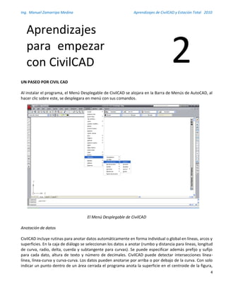 Ing. Manuel Zamarripa Medina Aprendizajes de CivilCAD y Estación Total 2010
4
UN PASEO POR CIVIL CAD
Al instalar el programa, el Menú Desplegable de CivilCAD se alojara en la Barra de Menús de AutoCAD, al
hacer clic sobre este, se desplegara en menú con sus comandos.
El Menú Desplegable de CivilCAD
Anotación de datos
CivilCAD incluye rutinas para anotar datos automáticamente en forma individual o global en líneas, arcos y
superficies. En la caja de diálogo se seleccionan los datos a anotar (rumbo y distancia para líneas, longitud
de curva, radio, delta, cuerda y subtangente para curvas). Se puede especificar además prefijo y sufijo
para cada dato, altura de texto y número de decimales. CivilCAD puede detectar intersecciones línea-
línea, línea-curva y curva-curva. Los datos pueden anotarse por arriba o por debajo de la curva. Con solo
indicar un punto dentro de un área cerrada el programa anota la superficie en el centroide de la figura,
Aprendizajes
para empezar
con CivilCAD 2
 
