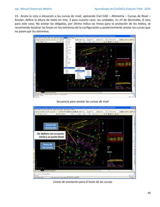 Ing. Manuel Zamarripa Medina Aprendizajes de CivilCAD y Estación Total 2010
40
15.- Anota la cota o elevación a las curvas de nivel, aplicando Civil CAD – Altimetría – Curvas de Nivel –
Anotar; define la altura de texto en mm, 3 para nuestro caso; las unidades, m; nº de decimales, 0 cero
para este caso; No anotar las delgadas, por último indica las líneas para la anotación de los textos, se
recomienda localizar las líneas en los extremos de la configuración y posteriormente anotar las curvas que
no pasen por los extremos.
Secuencia para anotar las curvas de nivel
Líneas de anotación para el texto de las curvas
Texto de
las curvas
Líneas de
Anotación
(Se definen con un punto
inicial y un punto final)
 