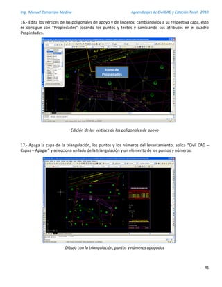 Ing. Manuel Zamarripa Medina Aprendizajes de CivilCAD y Estación Total 2010
41
16.- Edita los vértices de las poligonales de apoyo y de linderos; cambiándolos a su respectiva capa, esto
se consigue con “Propiedades” tocando los puntos y textos y cambiando sus atributos en el cuadro
Propiedades.
Edición de los vértices de las poligonales de apoyo
17.- Apaga la capa de la triangulación, los puntos y los números del levantamiento, aplica “Civil CAD –
Capas – Apagar” y selecciona un lado de la triangulación y un elemento de los puntos y números.
Dibujo con la triangulación, puntos y números apagados
Edita los vértices de las poligonales de apoyo y de
linderos; cambiándolos a su respectiva capa, esto se
consigue con “Propiedades” tocando los puntos y textos
y cambiando sus atributos en el cuadro Propiedades.
15
Icono de
Propiedades
 
