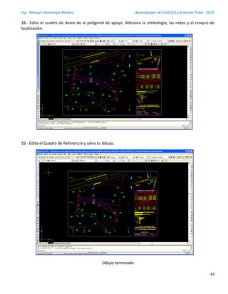 Ing. Manuel Zamarripa Medina Aprendizajes de CivilCAD y Estación Total 2010
42
18.- Edita el cuadro de datos de la poligonal de apoyo. Adiciona la simbología, las notas y el croquis de
localización.
19.- Edita el Cuadro de Referencia y salva tu dibujo.
Dibujo terminado
 