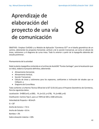 Ing. Manuel Zamarripa Medina Aprendizajes de CivilCAD y Estación Total 2010
43
OBJETIVO.- Emplear CivilCAD y su Modulo de Aplicación “Carreteras SCT” en el diseño geométrico de un
camino, obteniendo los proyectos horizontal, vertical y de la sección transversal, así como el cálculo de
áreas, volúmenes y el diagrama de curva masa. Todo lo anterior a partir de la topografía obtenida del
estudio preliminar.
Planteamiento de la actividad
Dada la planta topográfica contenida en el archivo de AutoCAD “Puntos Santiago”, para la localización que
se indica, elabora el proyecto definitivo, obteniendo:
 Alineamiento Horizontal,
 Alineamiento Vertical,
 Sección Transversal,
 Cálculo de áreas y volúmenes para los espesores, coeficientes e inclinación de taludes que se
indiquen, y
 Diagrama de Curva Masa.
Todo conforme a la Norma Técnica Oficial de la SCT (2.01.01) para el Proyecto Geométrico de Carreteras,
Para los siguientes datos:
Localización: 0+000 (x=0, y=200) ; PI1 (x=115, y=178); PI2 (x=400, y=0)
Clasificación: Camino Tipo C, para un TDPA de 500 a 1500 vehículos
Velocidad de Proyecto = 40 km/h
G = 20°
Ancho de Corona = 7.0 m
Ancho de Calzada = 6.0 m
Bombeo = 2%
Sobre elevación máxima = 10%
Aprendizaje de
elaboración del
proyecto de una vía
de comunicación
8
 
