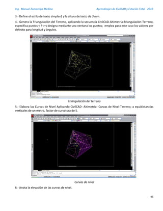 Ing. Manuel Zamarripa Medina Aprendizajes de CivilCAD y Estación Total 2010
45
3.- Define el estilo de texto simplex1 y la altura de texto de 3 mm.
4.- Genera la Triangulación del Terreno, aplicando la secuencia CivilCAD-Altimetría-Triangulación-Terreno,
especifica puntos < P > y designa mediante una ventana los puntos; emplea para este caso los valores por
defecto para longitud y ángulos.
Triangulación del terreno
5.- Elabora las Curvas de Nivel Aplicando CivilCAD- Altimetría- Curvas de Nivel-Terreno; a equidistancias
verticales de un metro, factor de curvatura de 5.
Curvas de nivel
6.- Anota la elevación de las curvas de nivel.
 